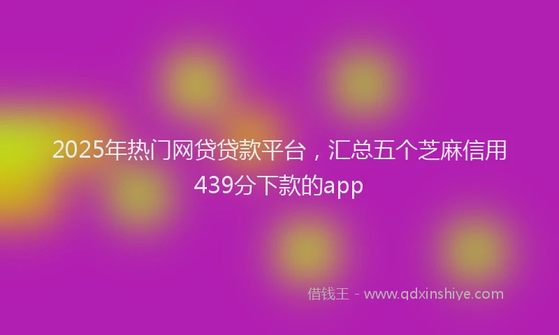 2025年热门网贷贷款平台，汇总五个芝麻信用439分下款的app