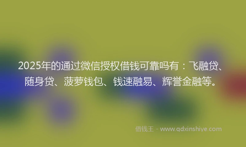 2025年的通过微信授权借钱可靠吗有：飞融贷、随身贷、菠萝钱包、钱速融易、辉誉金融等。