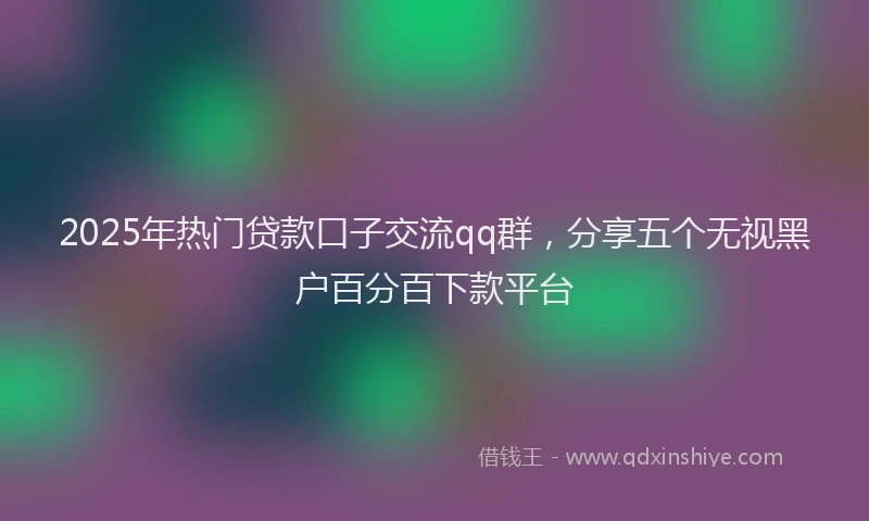 2025年热门贷款口子交流qq群，分享五个无视黑户百分百下款平台