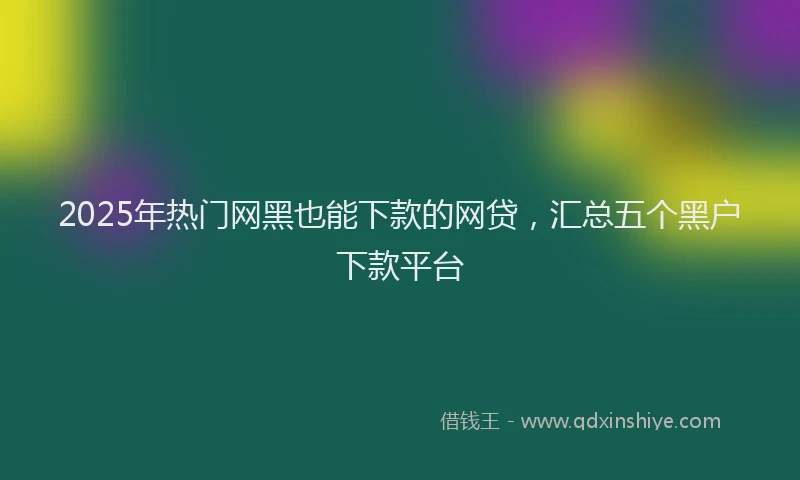 2025年热门网黑也能下款的网贷，汇总五个黑户下款平台
