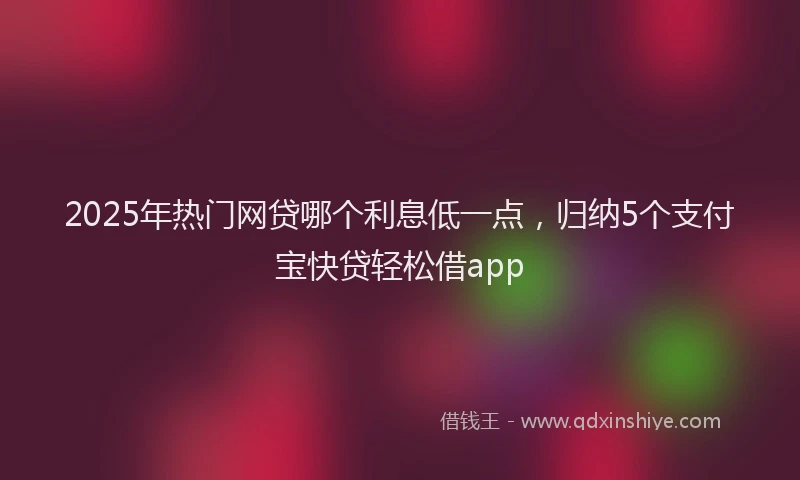 2025年热门网贷哪个利息低一点，归纳5个支付宝快贷轻松借app