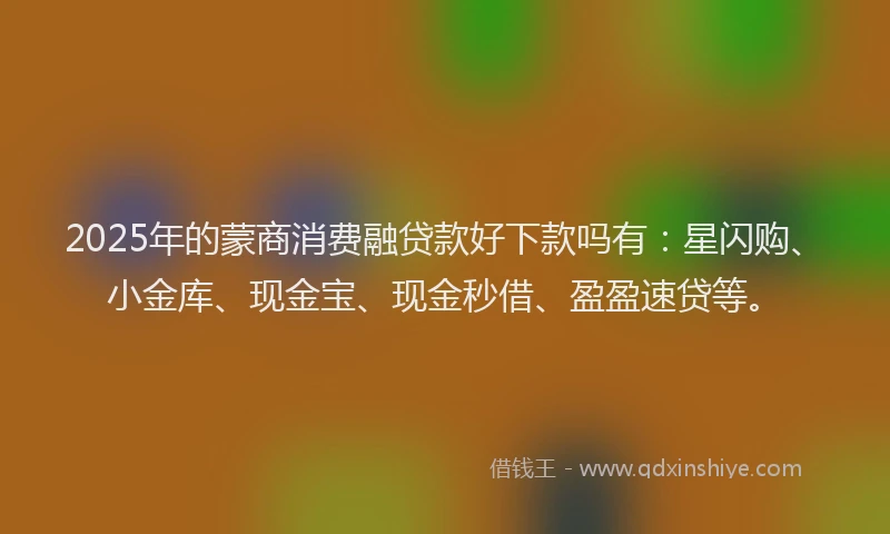 2025年的蒙商消费融贷款好下款吗有：星闪购、小金库、现金宝、现金秒借、盈盈速贷等。