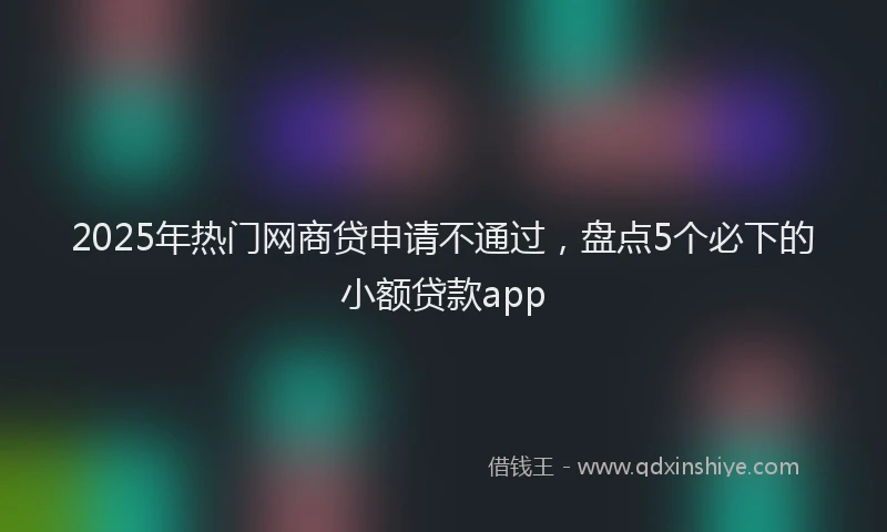 2025年热门网商贷申请不通过，盘点5个必下的小额贷款app