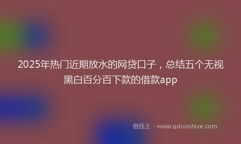 2025年热门近期放水的网贷口子，总结五个无视黑白百分百下款的借款app