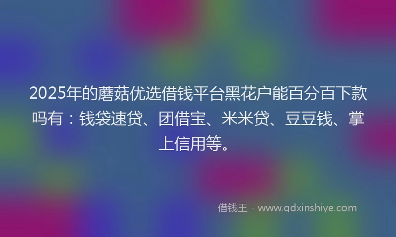 2025年的蘑菇优选借钱平台黑花户能百分百下款吗有：钱袋速贷、团借宝、米米贷、豆豆钱、掌上信用等。