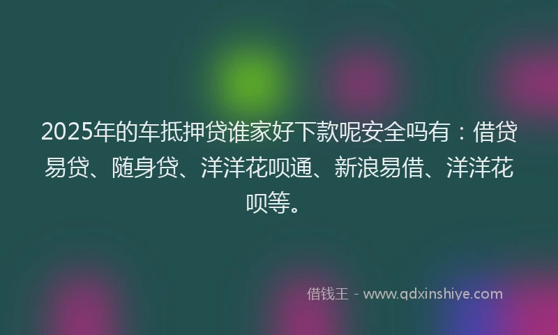 2025年的车抵押贷谁家好下款呢安全吗有：借贷易贷、随身贷、洋洋花呗通、新浪易借、洋洋花呗等。
