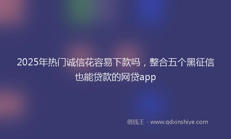 2025年热门诚信花容易下款吗，整合五个黑征信也能贷款的网贷app