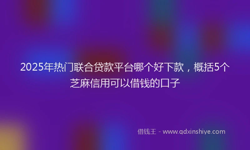 2025年热门联合贷款平台哪个好下款，概括5个芝麻信用可以借钱的口子