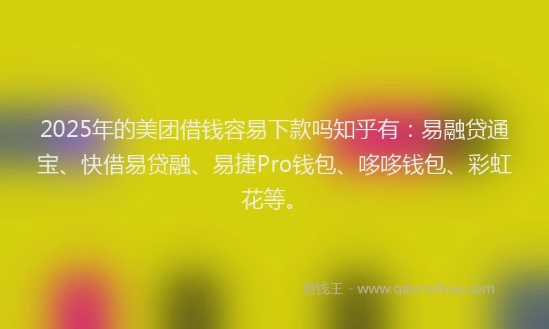 2025年的美团借钱容易下款吗知乎有：易融贷通宝、快借易贷融、易捷Pro钱包、哆哆钱包、彩虹花等。