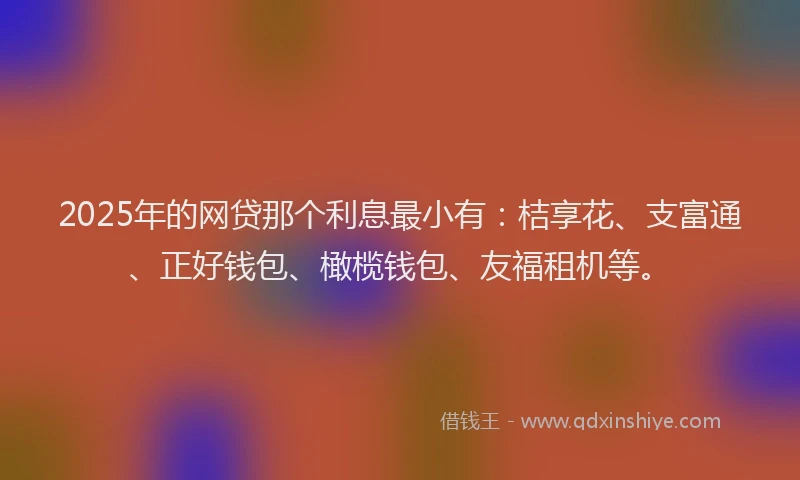 2025年的网贷那个利息最小有：桔享花、支富通、正好钱包、橄榄钱包、友福租机等。