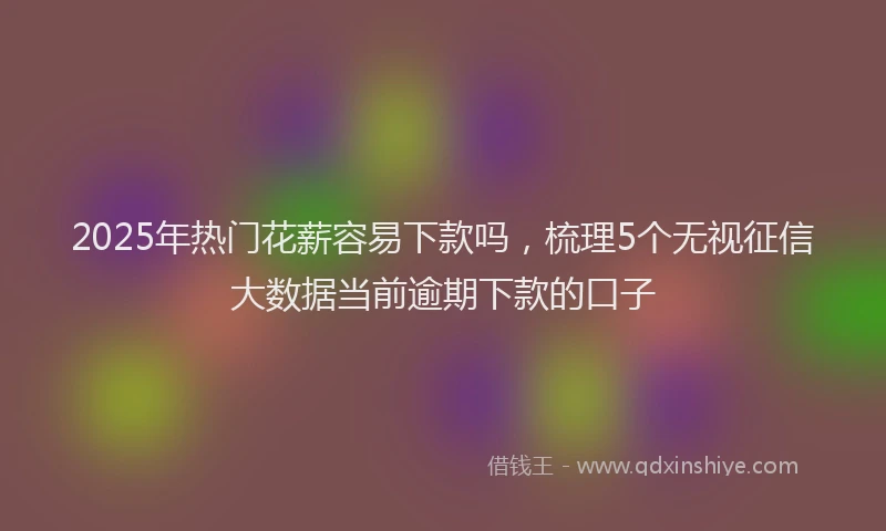 2025年热门花薪容易下款吗，梳理5个无视征信大数据当前逾期下款的口子