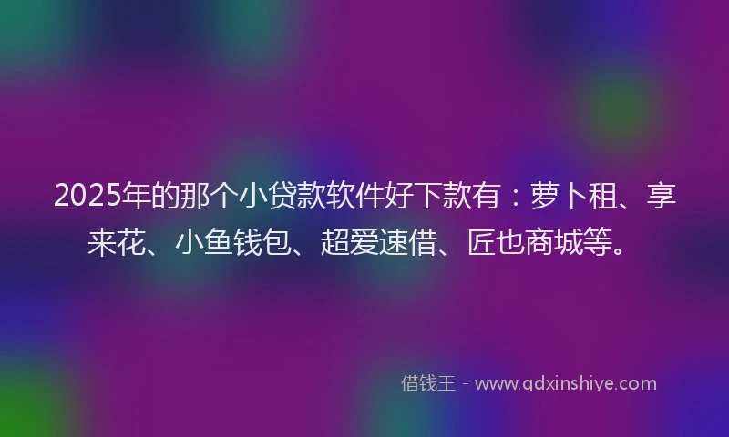 2025年的那个小贷款软件好下款有：萝卜租、享来花、小鱼钱包、超爱速借、匠也商城等。