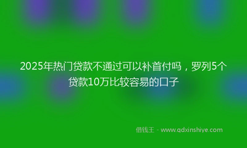 2025年热门贷款不通过可以补首付吗，罗列5个贷款10万比较容易的口子