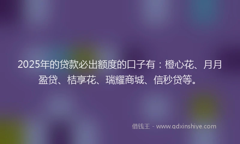 2025年的贷款必出额度的口子有：橙心花、月月盈贷、桔享花、瑞耀商城、信秒贷等。