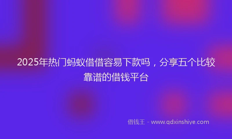 2025年热门蚂蚁借借容易下款吗，分享五个比较靠谱的借钱平台