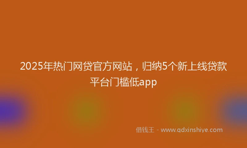 2025年热门网贷官方网站，归纳5个新上线贷款平台门槛低app