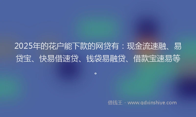 2025年的花户能下款的网贷有：现金流速融、易贷宝、快易借速贷、钱袋易融贷、借款宝速易等。