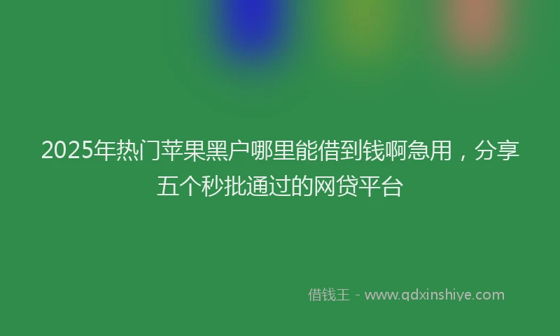 2025年热门苹果黑户哪里能借到钱啊急用，分享五个秒批通过的网贷平台