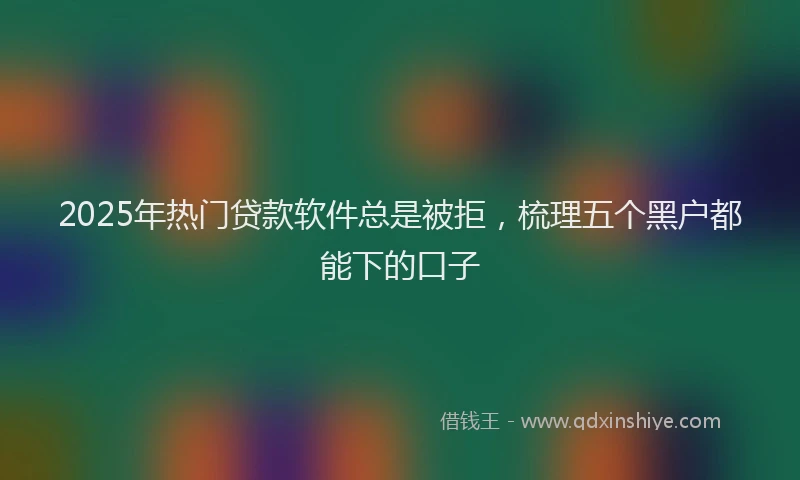2025年热门贷款软件总是被拒，梳理五个黑户都能下的口子