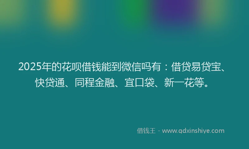 2025年的花呗借钱能到微信吗有：借贷易贷宝、快贷通、同程金融、宜口袋、新一花等。