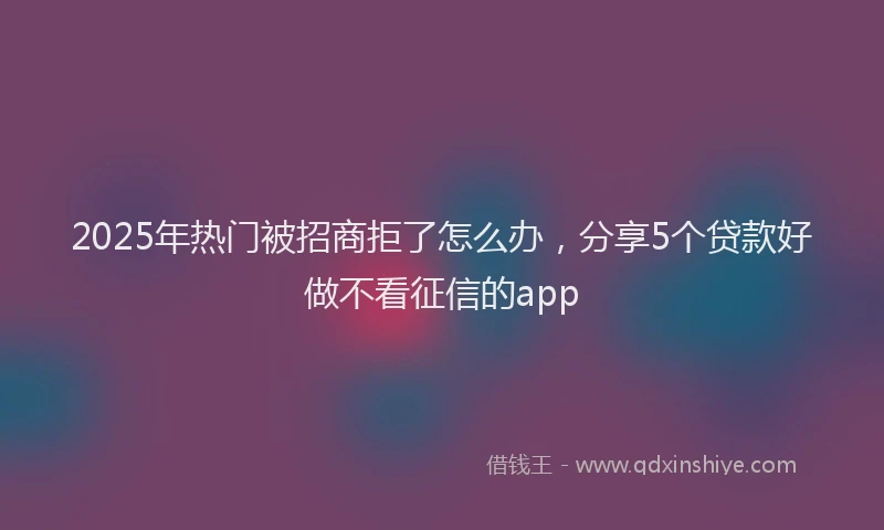 2025年热门被招商拒了怎么办，分享5个贷款好做不看征信的app