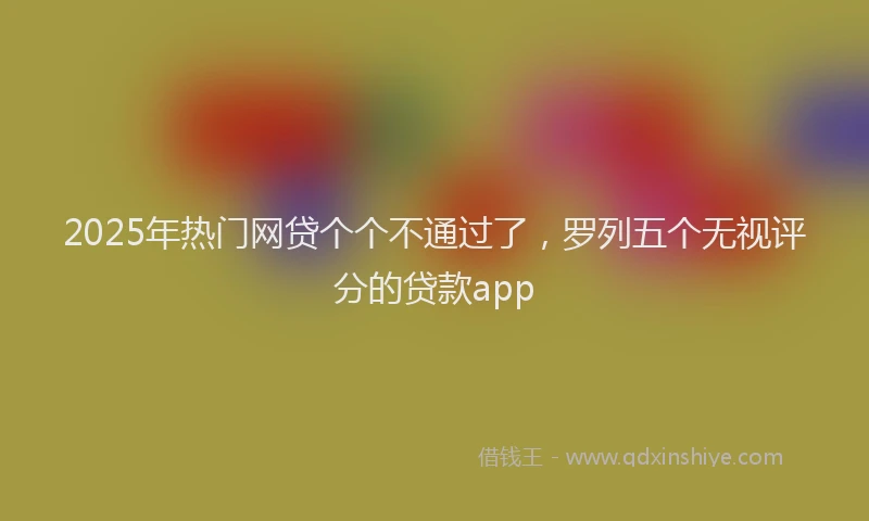 2025年热门网贷个个不通过了，罗列五个无视评分的贷款app