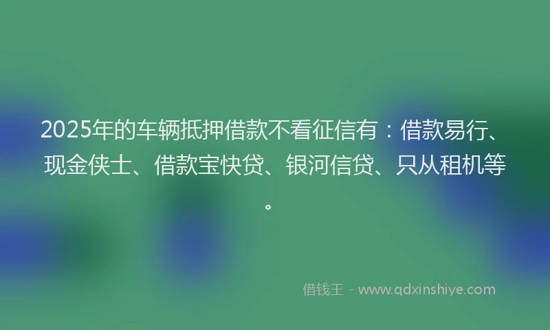 2025年的车辆抵押借款不看征信有:借款易行、现金侠士、借款宝快贷、银河信贷、只从租机等。