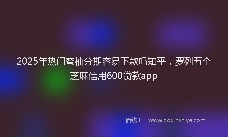 2025年热门蜜柚分期容易下款吗知乎，罗列五个芝麻信用600贷款app