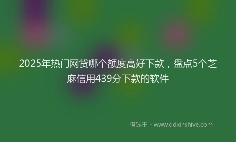 2025年热门网贷哪个额度高好下款，盘点5个芝麻信用439分下款的软件