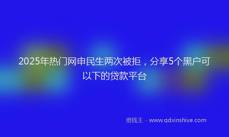 2025年热门网申民生两次被拒，分享5个黑户可以下的贷款平台