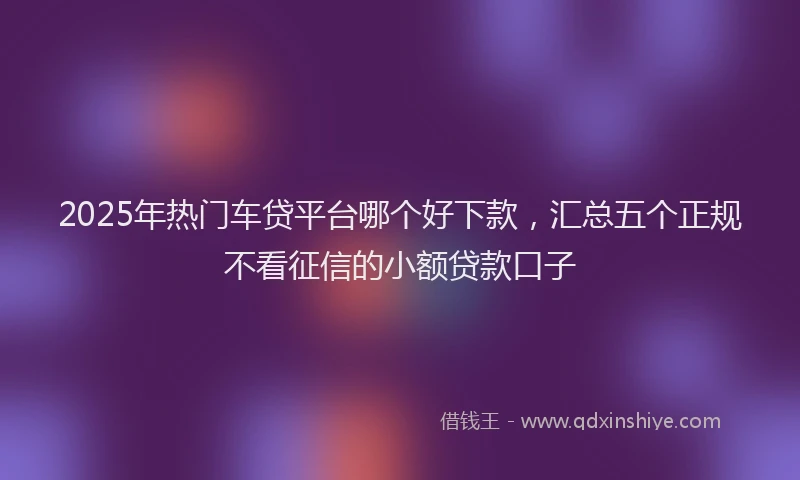 2025年热门车贷平台哪个好下款，汇总五个正规不看征信的小额贷款口子