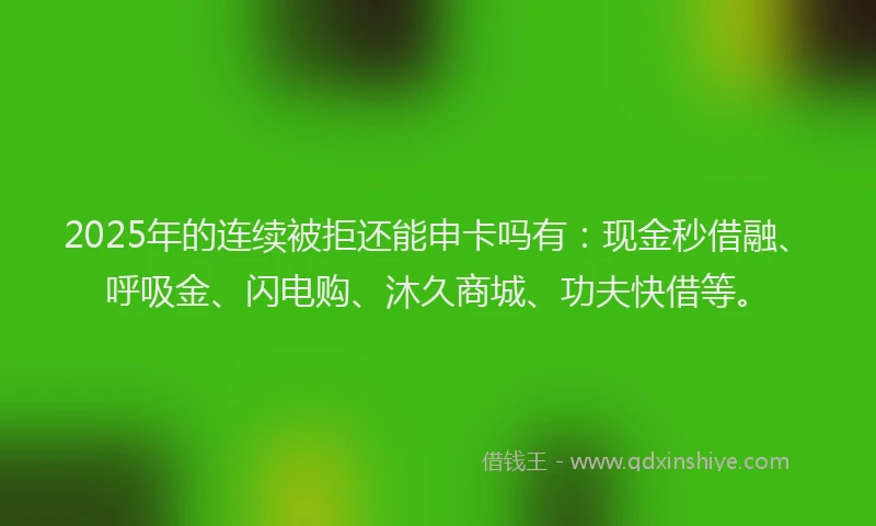2025年的连续被拒还能申卡吗有：现金秒借融、呼吸金、闪电购、沐久商城、功夫快借等。