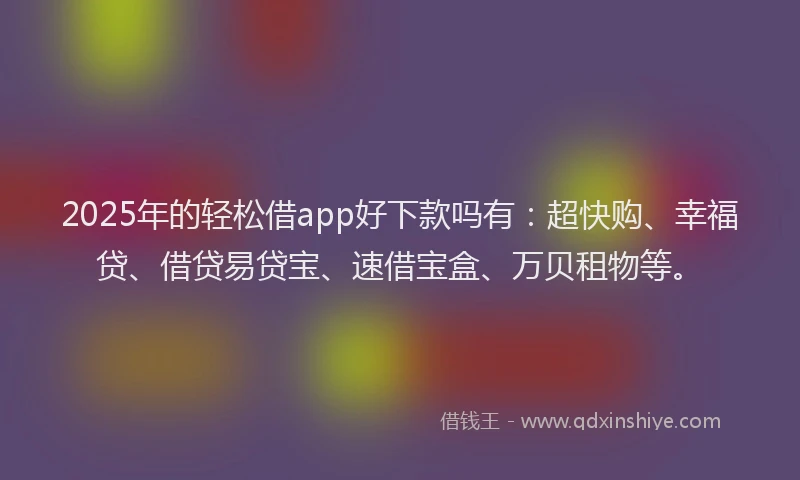 2025年的轻松借app好下款吗有：超快购、幸福贷、借贷易贷宝、速借宝盒、万贝租物等。