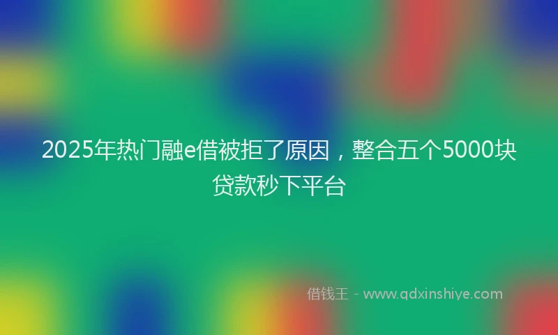 2025年热门融e借被拒了原因，整合五个5000块贷款秒下平台