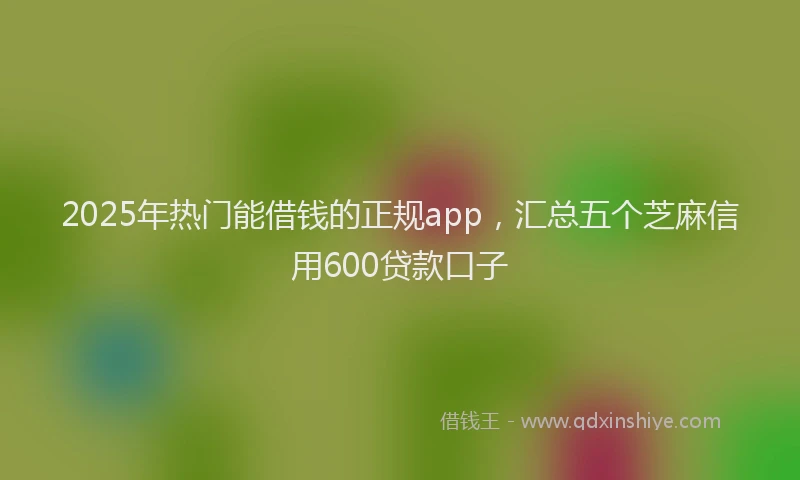 2025年热门能借钱的正规app，汇总五个芝麻信用600贷款口子