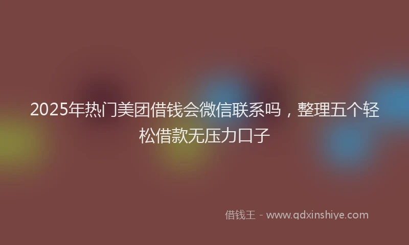 2025年热门美团借钱会微信联系吗，整理五个轻松借款无压力口子