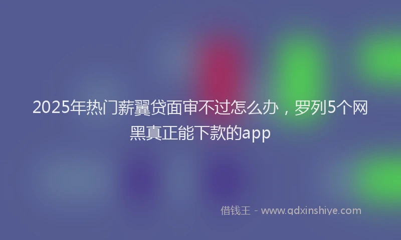 2025年热门薪翼贷面审不过怎么办，罗列5个网黑真正能下款的app