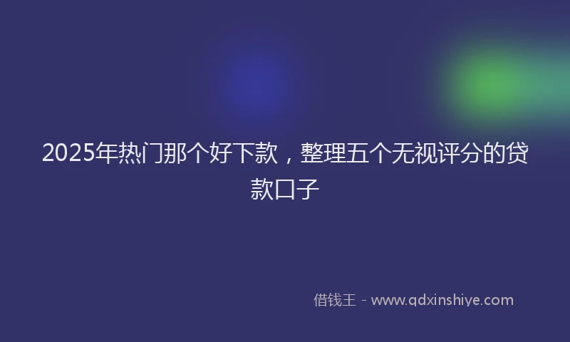 2025年热门那个好下款，整理五个无视评分的贷款口子