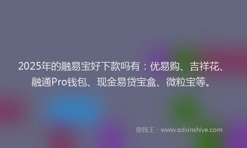 2025年的融易宝好下款吗有：优易购、吉祥花、融通Pro钱包、现金易贷宝盒、微粒宝等。