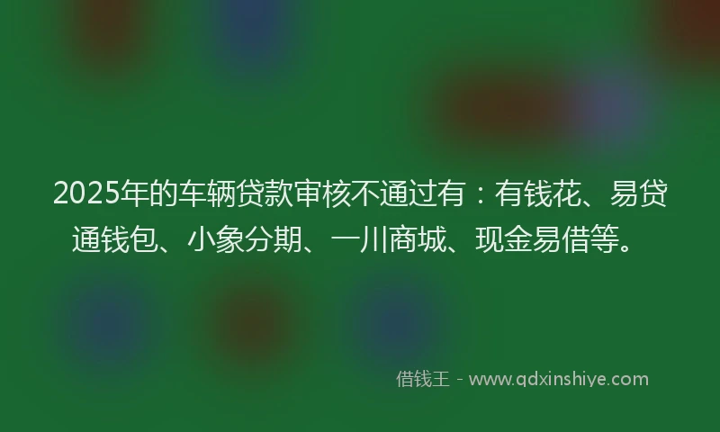 2025年的车辆贷款审核不通过有：有钱花、易贷通钱包、小象分期、一川商城、现金易借等。