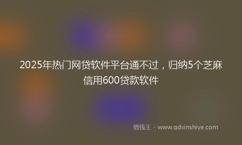 2025年热门网贷软件平台通不过，归纳5个芝麻信用600贷款软件