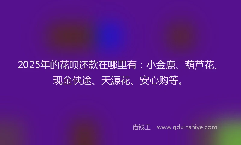 2025年的花呗还款在哪里有：小金鹿、葫芦花、现金侠途、天源花、安心购等。