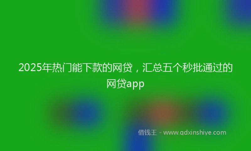 2025年热门能下款的网贷，汇总五个秒批通过的网贷app
