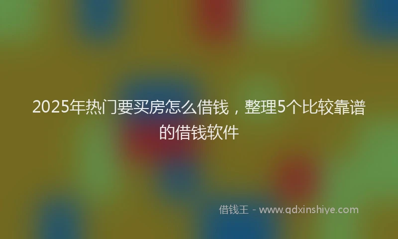 2025年热门要买房怎么借钱，整理5个比较靠谱的借钱软件