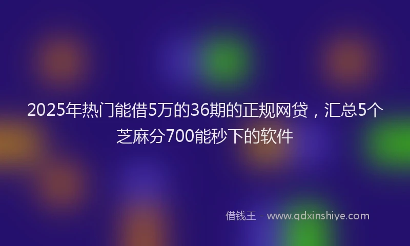 2025年热门能借5万的36期的正规网贷，汇总5个芝麻分700能秒下的软件