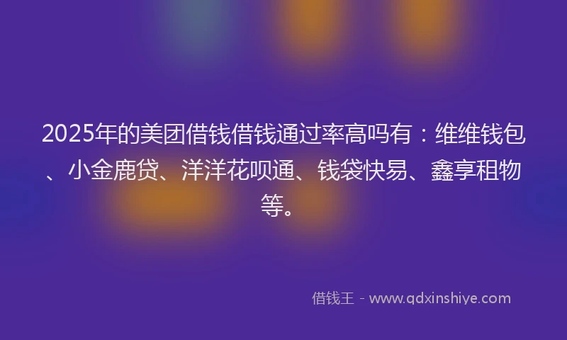 2025年的美团借钱借钱通过率高吗有：维维钱包、小金鹿贷、洋洋花呗通、钱袋快易、鑫享租物等。