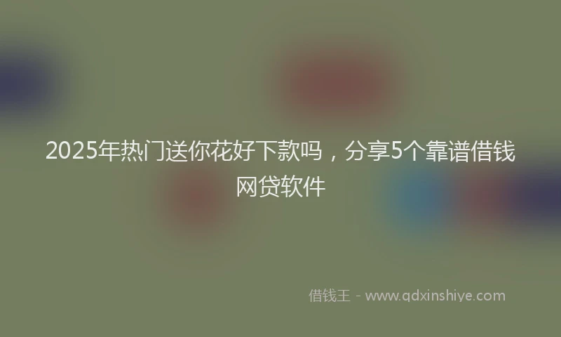 2025年热门送你花好下款吗，分享5个靠谱借钱网贷软件