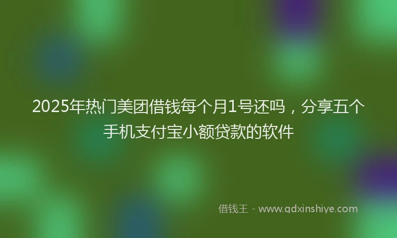 2025年热门美团借钱每个月1号还吗，分享五个手机支付宝小额贷款的软件