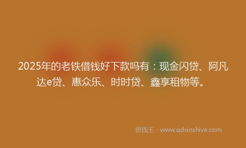 2025年的老铁借钱好下款吗有：现金闪贷、阿凡达e贷、惠众乐、时时贷、鑫享租物等。