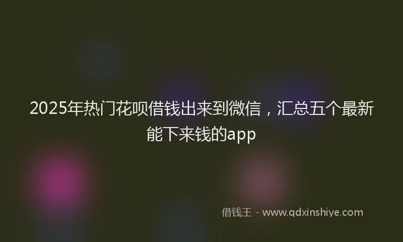 2025年热门花呗借钱出来到微信，汇总五个最新能下来钱的app